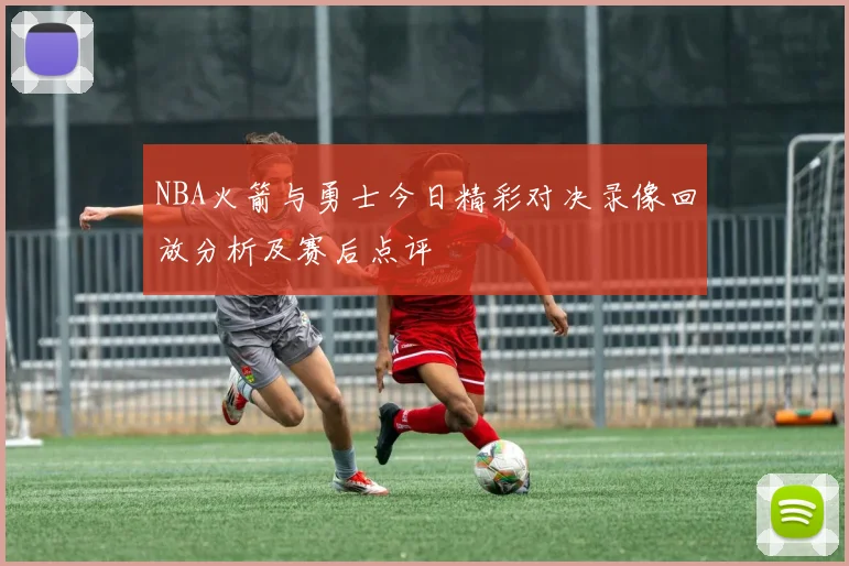 NBA火箭与勇士今日精彩对决录像回放分析及赛后点评