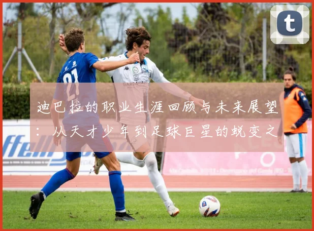 迪巴拉的职业生涯回顾与未来展望：从天才少年到足球巨星的蜕变之路