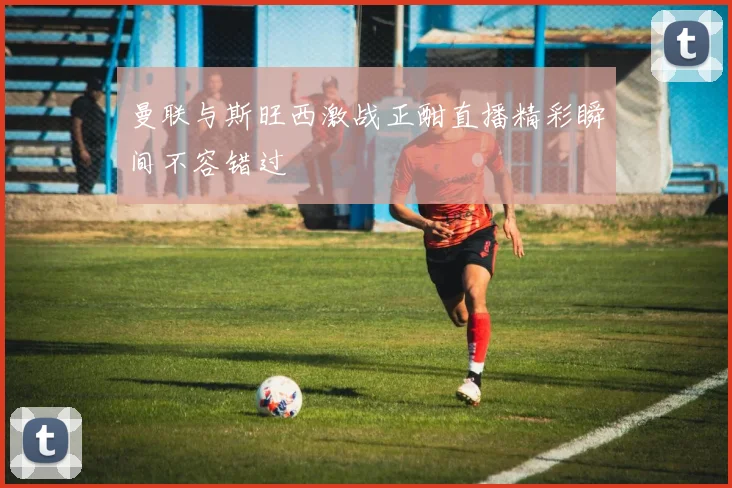 曼联与斯旺西激战正酣直播精彩瞬间不容错过