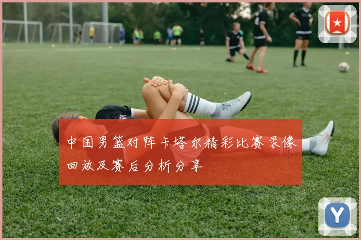 中国男篮对阵卡塔尔精彩比赛录像回放及赛后分析分享