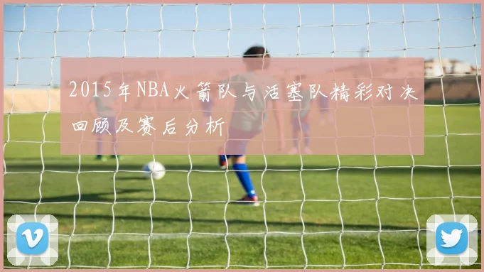 2015年NBA火箭队与活塞队精彩对决回顾及赛后分析